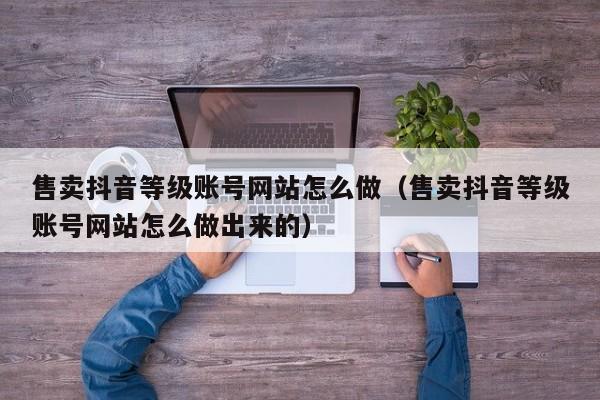 售卖抖音等级账号网站怎么做（售卖抖音等级账号网站怎么做出来的）(图1)