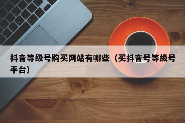 抖音等级号购买网站有哪些（买抖音号等级号平台）(图1)