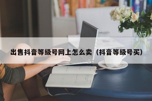 出售抖音等级号网上怎么卖（抖音等级号买）(图1)