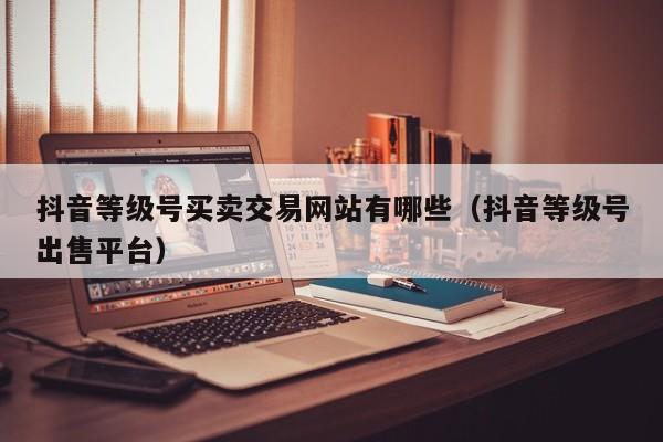 抖音等级号买卖交易网站有哪些（抖音等级号出售平台）(图1)