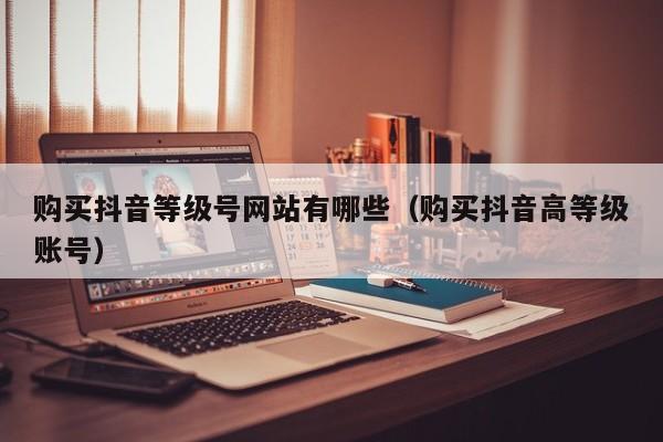 购买抖音等级号网站有哪些（购买抖音高等级账号）(图1)