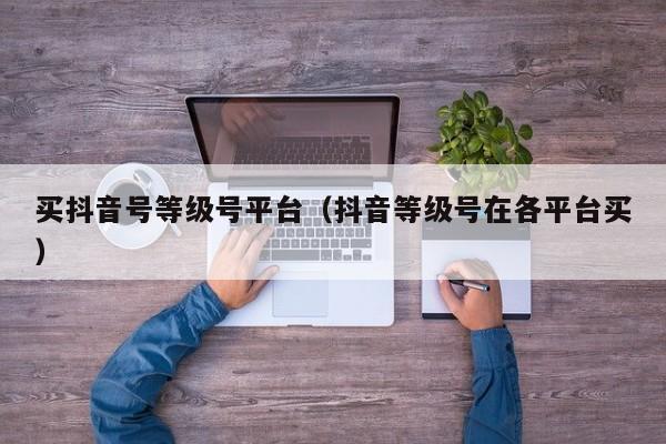 买抖音号等级号平台（抖音等级号在各平台买）(图1)