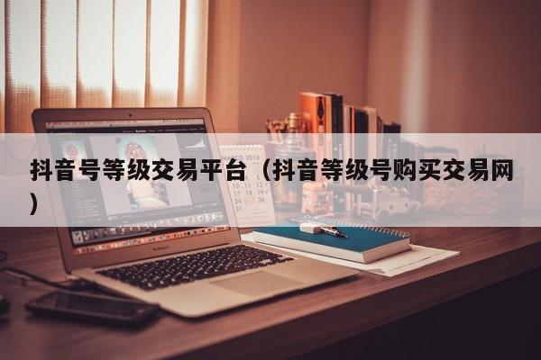 抖音号等级交易平台（抖音等级号购买交易网）(图1)