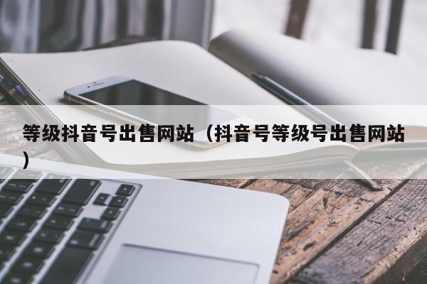 等级抖音号出售网站（抖音号等级号出售网站）(图1)