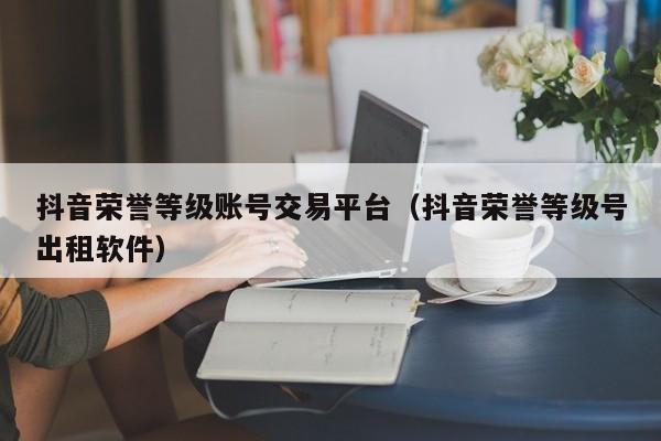 抖音荣誉等级账号交易平台（抖音荣誉等级号出租软件）(图1)