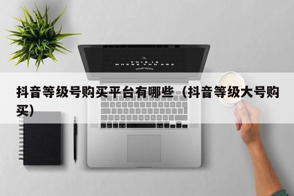 抖音等级号购买平台有哪些（抖音等级大号购买）(图1)