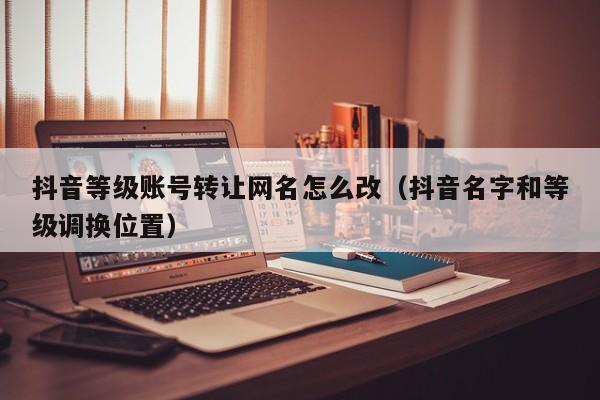 抖音等级账号转让网名怎么改（抖音名字和等级调换位置）(图1)