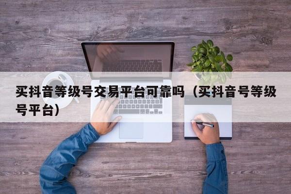 买抖音等级号交易平台可靠吗（买抖音号等级号平台）(图1)