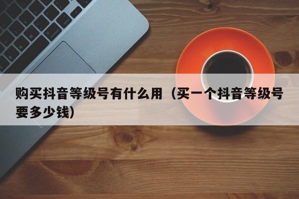 购买抖音等级号有什么用（买一个抖音等级号要多少钱）(图1)