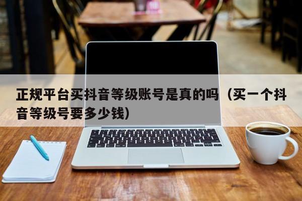 正规平台买抖音等级账号是真的吗（买一个抖音等级号要多少钱）(图1)