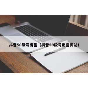 抖音50级号出售（抖音50级号出售网站）