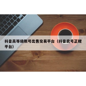 抖音高等级账号出售交易平台（抖音卖号正规平台）