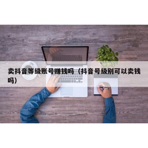 卖抖音等级账号赚钱吗（抖音号级别可以卖钱吗）