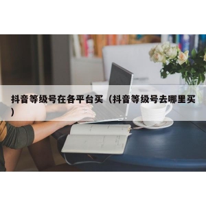 抖音等级号在各平台买（抖音等级号去哪里买）