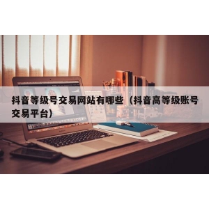 抖音等级号交易网站有哪些（抖音高等级账号交易平台）