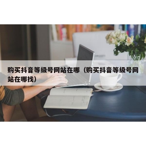 购买抖音等级号网站在哪（购买抖音等级号网站在哪找）