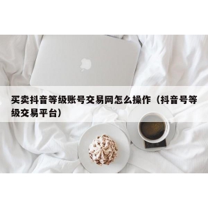 买卖抖音等级账号交易网怎么操作（抖音号等级交易平台）