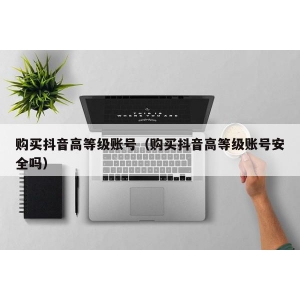 购买抖音高等级账号（购买抖音高等级账号安全吗）
